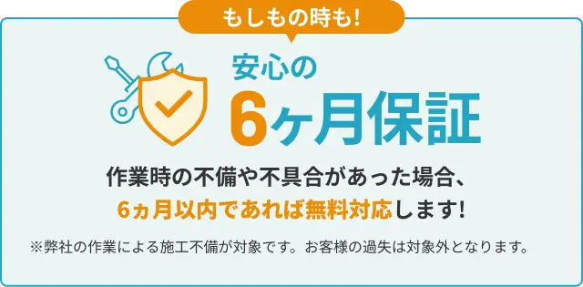 安心の6ヵ月保証 作業時の不備や不具合があった場合、6ヵ月以内であれば無料対応します! ※弊社の作業による施工不備が対象です。お客様の過失は対象外となります。